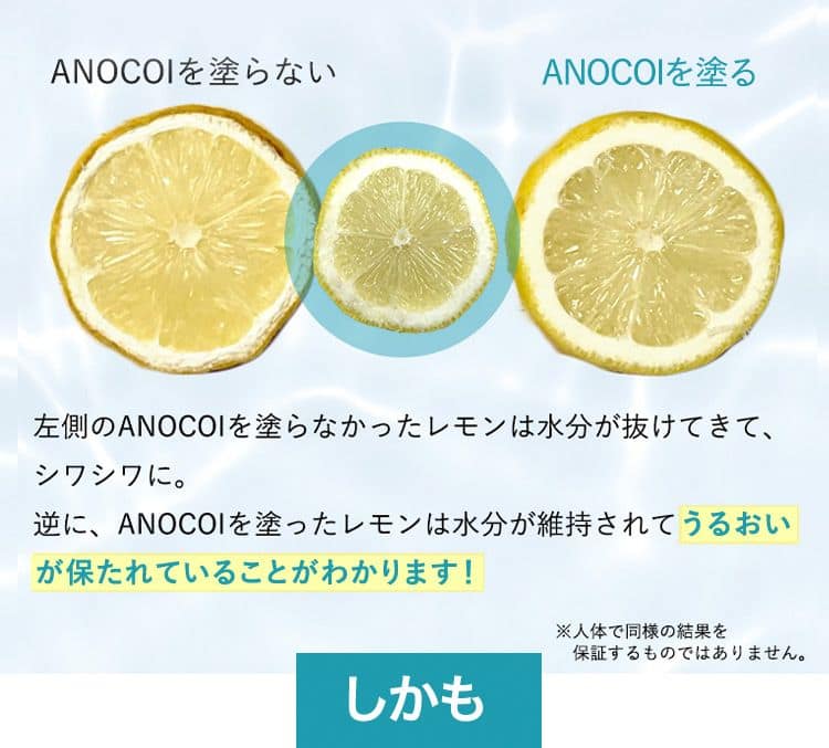 ANOCOIを塗らない ANOCOIを塗る 左側のANOCOIを塗らなかったレモンは水分が抜けてきて、シワシワに。逆に、ANOCOIを塗ったレモンは水分が維持されてうるおいが保たれていることがわかります！ ※人体で同様の結果を保証するものではありません。 しかも