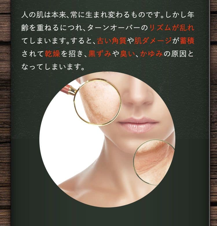 人の肌は本来、常に生まれ変わるものです。しかし年齢を重ねるにつれ、ターンオーバーのリズムが乱れてしまいます。すると、古い角質や肌ダメージが蓄積されて乾燥を招き、黒ずみや臭い、かゆみの原因となってしまいます。