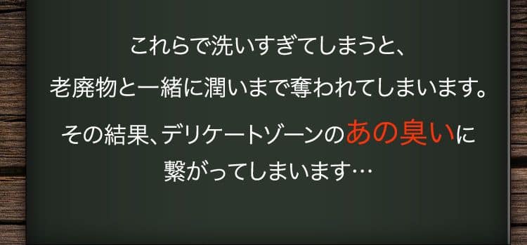 これらで洗いすぎてしまうと、老廃物と一緒に潤いまで奪われてしまいます。その結果、デリケートゾーンのあの臭いに繋がってしまいます…