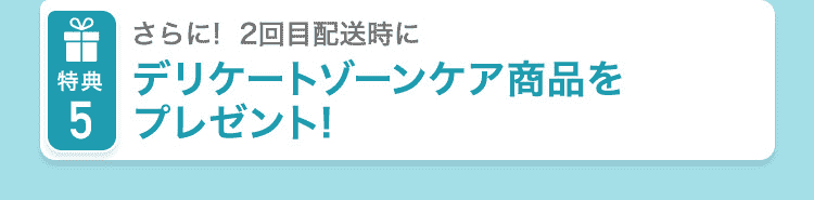 特典5 さらに2回目配送時に デリケートゾーンケア商品をプレゼント！