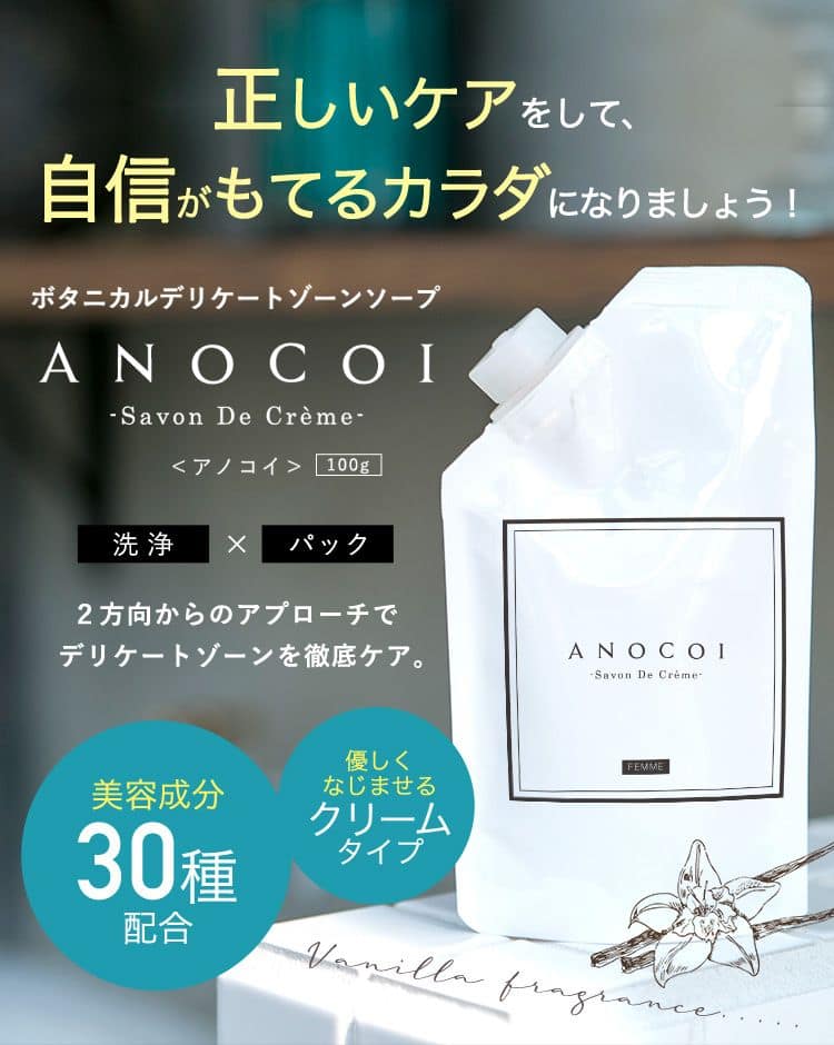 正しいケアをして、自信がもてるカラダになりましょう！ ボタニカルデリケートゾーンソープ ANOCOI－Savon De Crème－ <アノコイ>100g 洗浄×パック 2方向からのアプローチでデリケートゾーンを徹底ケア。 美容成分 30種配合 優しくなじませるクリームタイプ