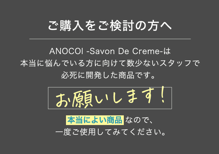 ご購入をご検討の方へ ANOCOI－Savon De Creme－は本当に悩んでいる方に向けて数少ないスタッフで必死に開発した商品です。お願いします！本当によい商品なので、一度ご使用してみてください。